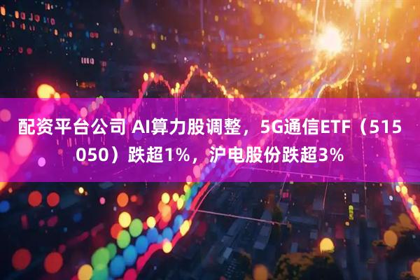 配资平台公司 AI算力股调整，5G通信ETF（515050）跌超1%，沪电股份跌超3%