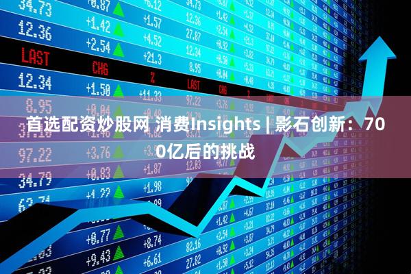 首选配资炒股网 消费Insights | 影石创新：700亿后的挑战