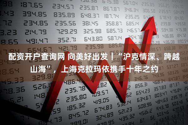 配资开户查询网 向美好出发｜“沪克情深、跨越山海”，上海克拉玛依携手十年之约