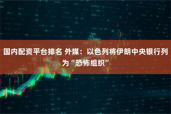 国内配资平台排名 外媒：以色列将伊朗中央银行列为“恐怖组织”