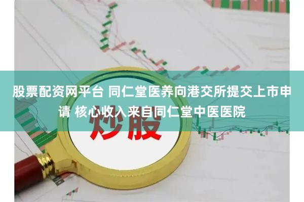 股票配资网平台 同仁堂医养向港交所提交上市申请 核心收入来自同仁堂中医医院