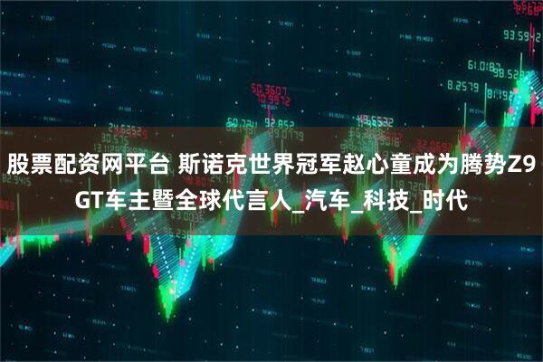股票配资网平台 斯诺克世界冠军赵心童成为腾势Z9GT车主暨全球代言人_汽车_科技_时代