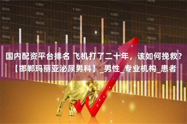 国内配资平台排名 飞机打了二十年，该如何挽救？【邯郸玛丽亚泌尿男科】_男性_专业机构_患者