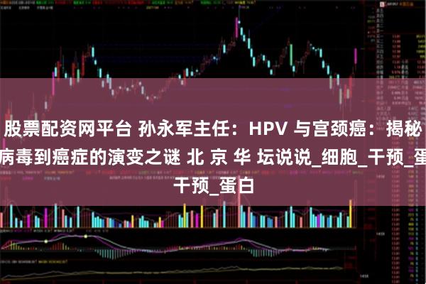 股票配资网平台 孙永军主任：HPV 与宫颈癌：揭秘从病毒到癌症的演变之谜 北 京 华 坛说说_细胞_干预_蛋白