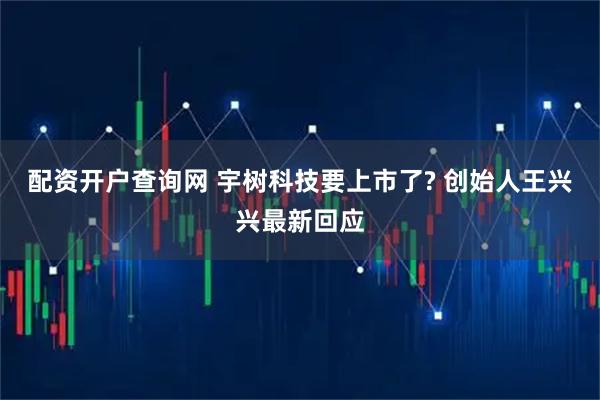 配资开户查询网 宇树科技要上市了? 创始人王兴兴最新回应