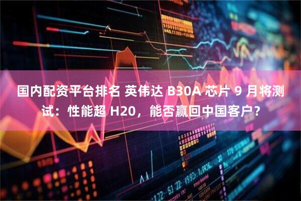 国内配资平台排名 英伟达 B30A 芯片 9 月将测试：性能超 H20，能否赢回中国客户？