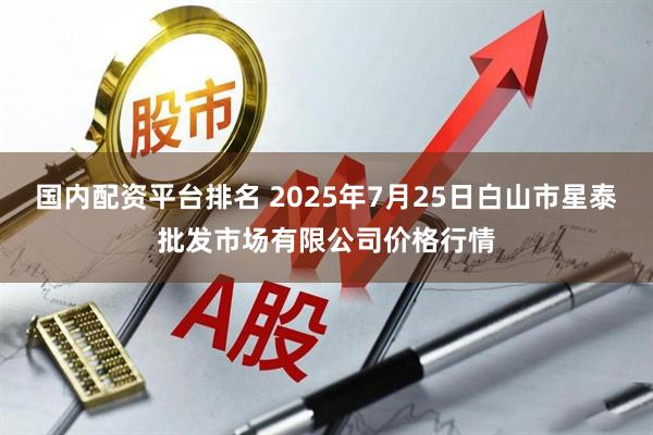 国内配资平台排名 2025年7月25日白山市星泰批发市场有限公司价格行情