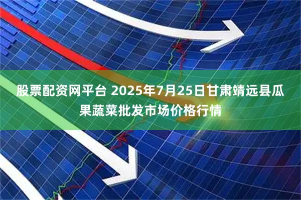 股票配资网平台 2025年7月25日甘肃靖远县瓜果蔬菜批发市场价格行情