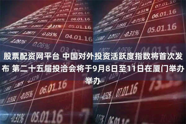 股票配资网平台 中国对外投资活跃度指数将首次发布 第二十五届投洽会将于9月8日至11日在厦门举办