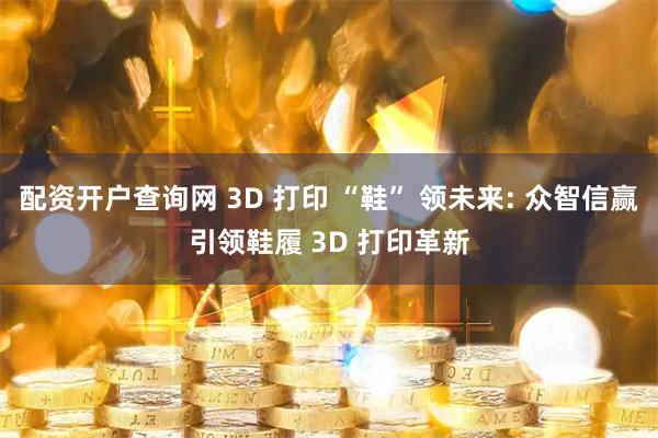 配资开户查询网 3D 打印 “鞋” 领未来: 众智信赢引领鞋履 3D 打印革新