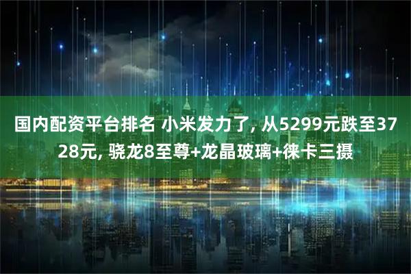国内配资平台排名 小米发力了, 从5299元跌至3728元, 骁龙8至尊+龙晶玻璃+徕卡三摄