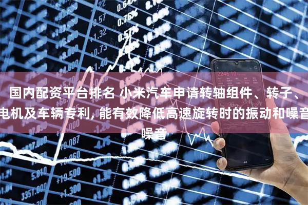 国内配资平台排名 小米汽车申请转轴组件、转子、电机及车辆专利, 能有效降低高速旋转时的振动和噪音