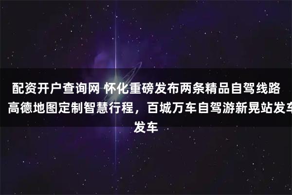 配资开户查询网 怀化重磅发布两条精品自驾线路，高德地图定制智慧行程，百城万车自驾游新晃站发车