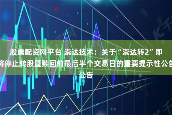 股票配资网平台 崇达技术：关于“崇达转2”即将停止转股暨赎回前最后半个交易日的重要提示性公告