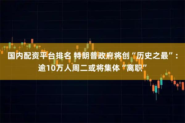 国内配资平台排名 特朗普政府将创“历史之最”：逾10万人周二或将集体“离职”
