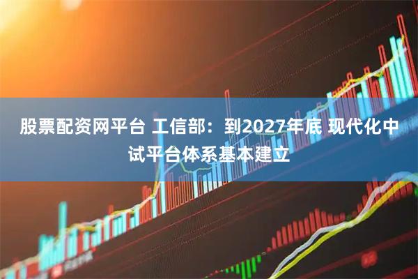 股票配资网平台 工信部：到2027年底 现代化中试平台体系基本建立