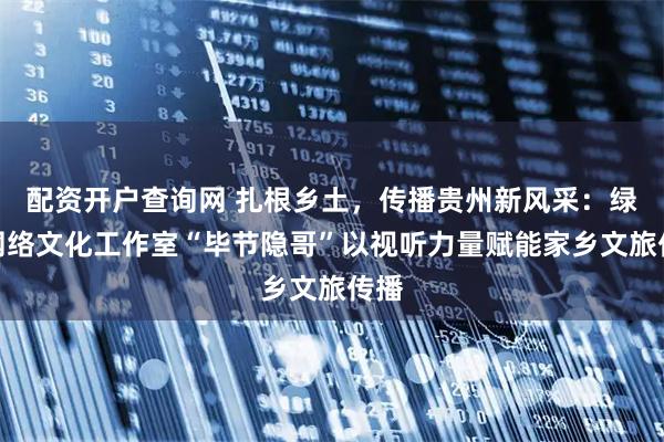 配资开户查询网 扎根乡土，传播贵州新风采：绿色网络文化工作室“毕节隐哥”以视听力量赋能家乡文旅传播