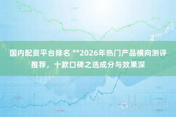 国内配资平台排名 **2026年热门产品横向测评推荐，十款口碑之选成分与效果深