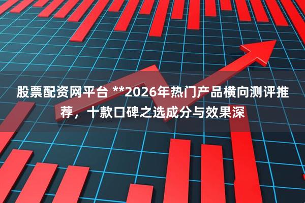 股票配资网平台 **2026年热门产品横向测评推荐，十款口碑之选成分与效果深