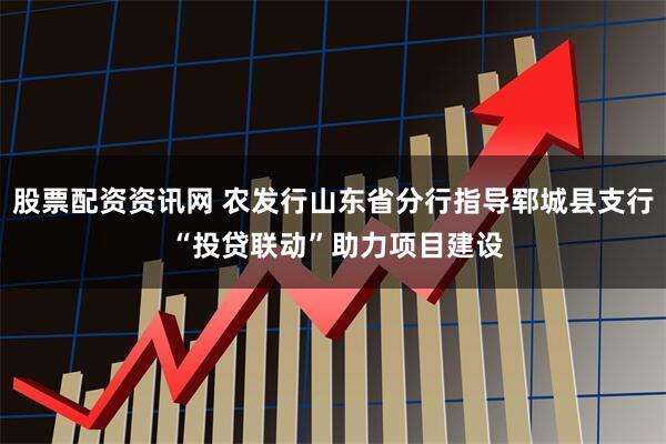 股票配资资讯网 农发行山东省分行指导郓城县支行 “投贷联动”助力项目建设