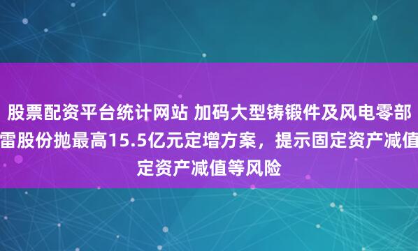 股票配资平台统计网站 加码大型铸锻件及风电零部件，金雷股份抛最高15.5亿元定增方案，提示固定资产减值等风险
