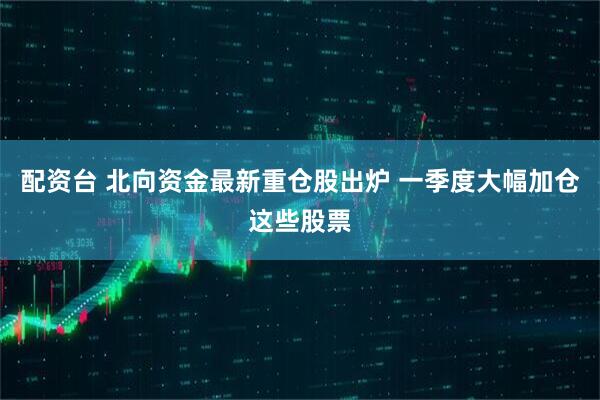 配资台 北向资金最新重仓股出炉 一季度大幅加仓这些股票